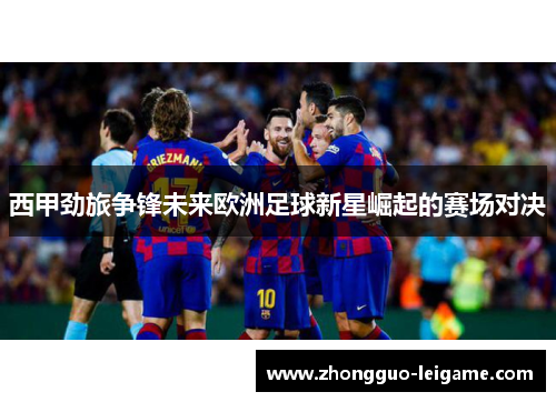 西甲劲旅争锋未来欧洲足球新星崛起的赛场对决