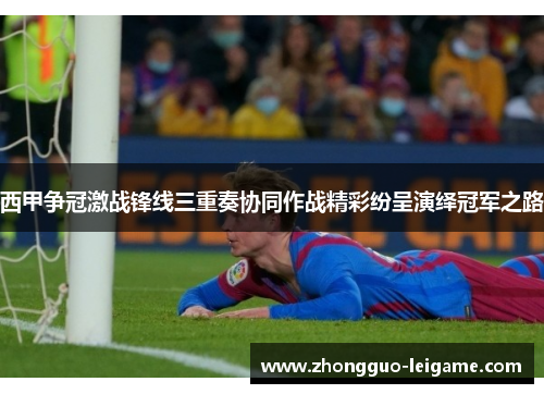 西甲争冠激战锋线三重奏协同作战精彩纷呈演绎冠军之路