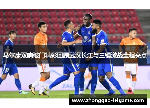 马尔康双响破门精彩回顾武汉长江与三镇激战全程亮点