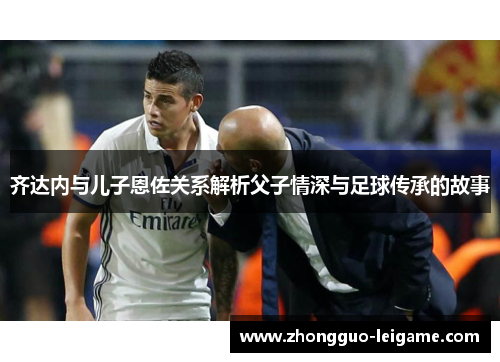 齐达内与儿子恩佐关系解析父子情深与足球传承的故事