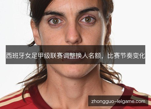 西班牙女足甲级联赛调整换人名额，比赛节奏变化